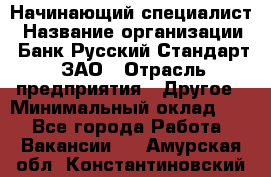 Начинающий специалист › Название организации ­ Банк Русский Стандарт, ЗАО › Отрасль предприятия ­ Другое › Минимальный оклад ­ 1 - Все города Работа » Вакансии   . Амурская обл.,Константиновский р-н